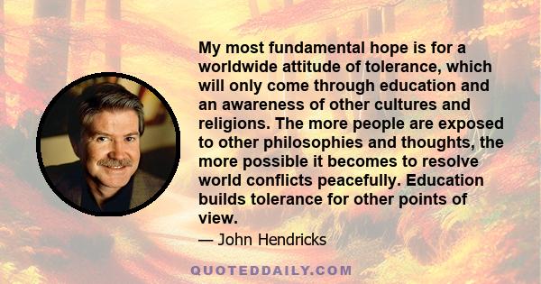 My most fundamental hope is for a worldwide attitude of tolerance, which will only come through education and an awareness of other cultures and religions. The more people are exposed to other philosophies and thoughts, 