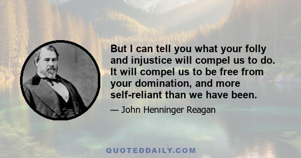 But I can tell you what your folly and injustice will compel us to do. It will compel us to be free from your domination, and more self-reliant than we have been.