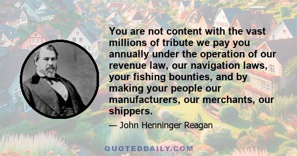 You are not content with the vast millions of tribute we pay you annually under the operation of our revenue law, our navigation laws, your fishing bounties, and by making your people our manufacturers, our merchants,