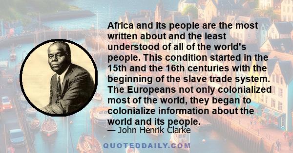 Africa and its people are the most written about and the least understood of all of the world's people. This condition started in the 15th and the 16th centuries with the beginning of the slave trade system. The