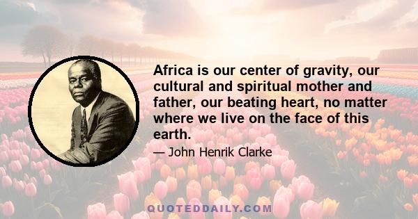 Africa is our center of gravity, our cultural and spiritual mother and father, our beating heart, no matter where we live on the face of this earth.