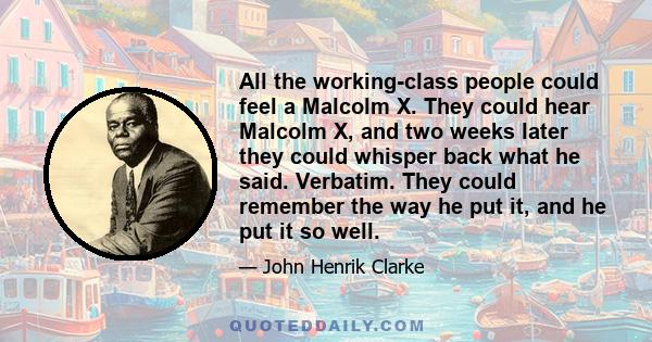 All the working-class people could feel a Malcolm X. They could hear Malcolm X, and two weeks later they could whisper back what he said. Verbatim. They could remember the way he put it, and he put it so well.