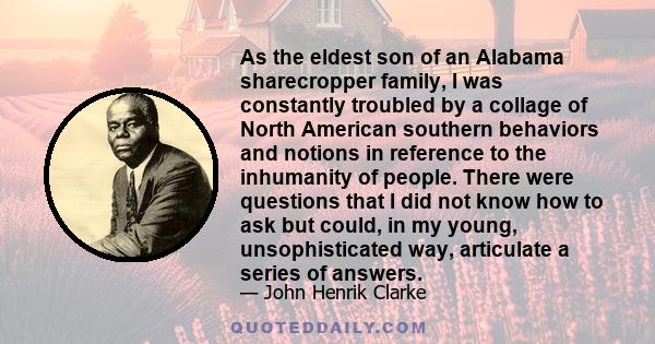 As the eldest son of an Alabama sharecropper family, I was constantly troubled by a collage of North American southern behaviors and notions in reference to the inhumanity of people. There were questions that I did not