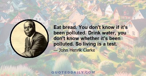 Eat bread. You don't know if it's been polluted. Drink water, you don't know whether it's been polluted. So living is a test.