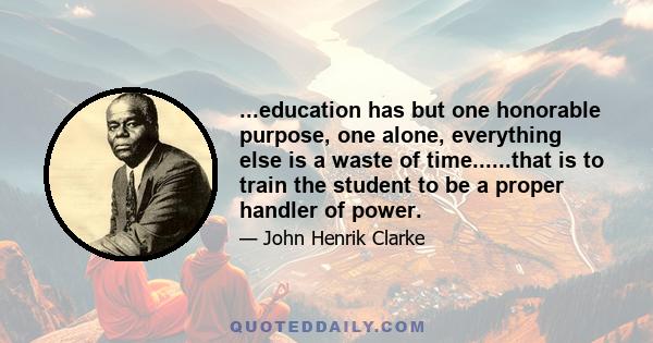 ...education has but one honorable purpose, one alone, everything else is a waste of time......that is to train the student to be a proper handler of power.