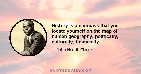 History is a compass that you locate yourself on the map of human geography, politically, culturally, financially.