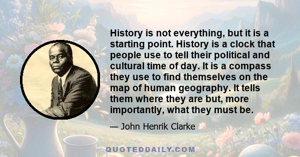 History is not everything, but it is a starting point. History is a clock that people use to tell their political and cultural time of day. It is a compass they use to find themselves on the map of human geography. It