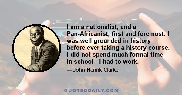 I am a nationalist, and a Pan-Africanist, first and foremost. I was well grounded in history before ever taking a history course. I did not spend much formal time in school - I had to work.