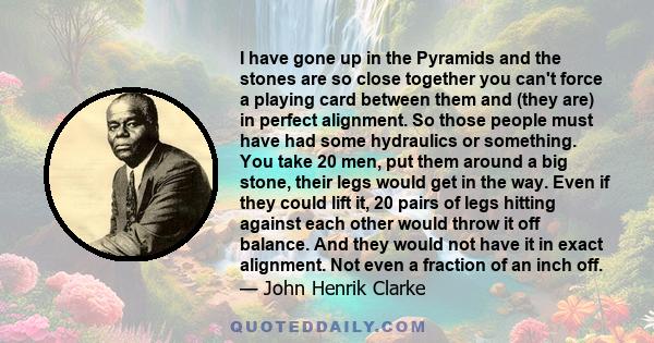 I have gone up in the Pyramids and the stones are so close together you can't force a playing card between them and (they are) in perfect alignment. So those people must have had some hydraulics or something. You take