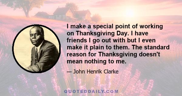 I make a special point of working on Thanksgiving Day. I have friends I go out with but I even make it plain to them. The standard reason for Thanksgiving doesn't mean nothing to me.