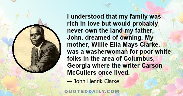 I understood that my family was rich in love but would probably never own the land my father, John, dreamed of owning. My mother, Willie Ella Mays Clarke, was a washerwoman for poor white folks in the area of Columbus,