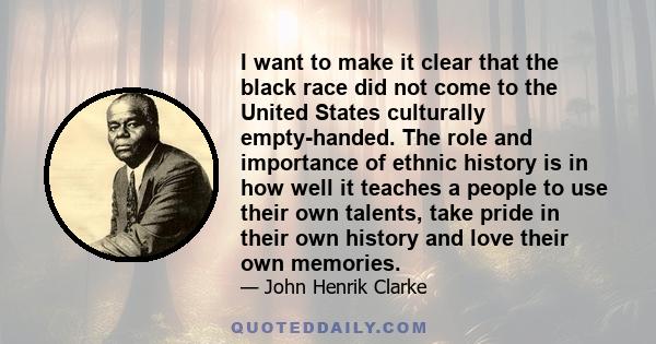 I want to make it clear that the black race did not come to the United States culturally empty-handed. The role and importance of ethnic history is in how well it teaches a people to use their own talents, take pride in 