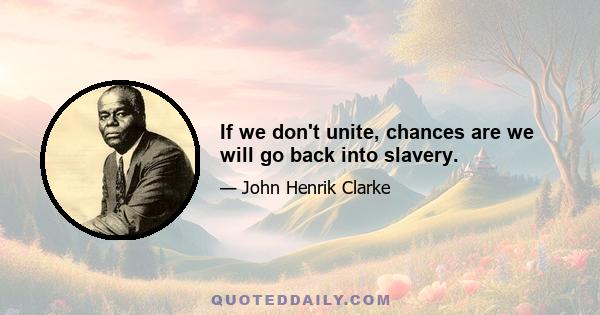 If we don't unite, chances are we will go back into slavery.