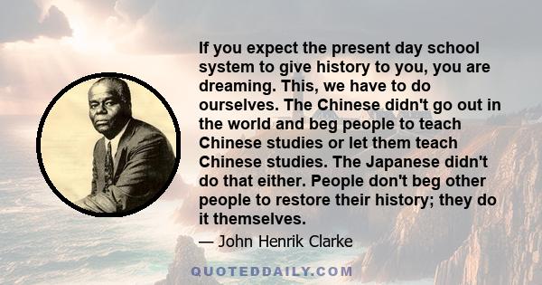 If you expect the present day school system to give history to you, you are dreaming. This, we have to do ourselves. The Chinese didn't go out in the world and beg people to teach Chinese studies or let them teach