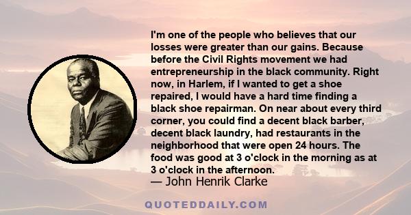 I'm one of the people who believes that our losses were greater than our gains. Because before the Civil Rights movement we had entrepreneurship in the black community. Right now, in Harlem, if I wanted to get a shoe