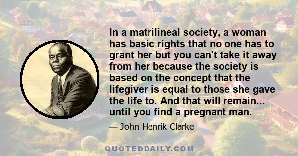 In a matrilineal society, a woman has basic rights that no one has to grant her but you can't take it away from her because the society is based on the concept that the lifegiver is equal to those she gave the life to.