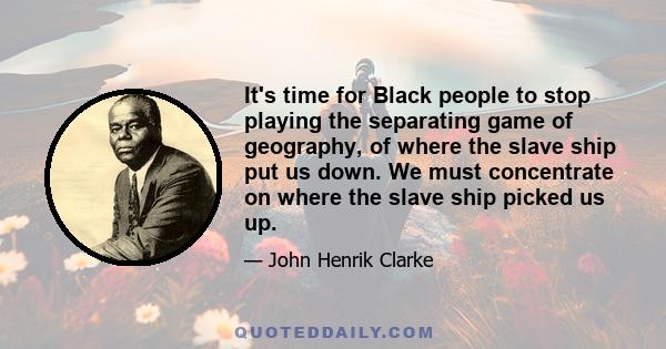 It's time for Black people to stop playing the separating game of geography, of where the slave ship put us down. We must concentrate on where the slave ship picked us up.