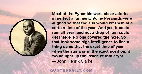 Most of the Pyramids were observatories in perfect alignment. Some Pyramids were aligned so that the sun would hit them at a certain time of the year. And yet, it could rain all year, and not a drop of rain could get