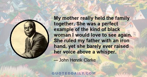 My mother really held the family together. She was a perfect example of the kind of black woman I would love to see again. She ruled my father with an iron hand, yet she barely ever raised her voice above a whisper.