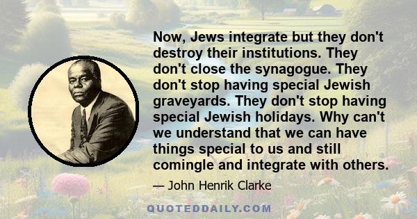 Now, Jews integrate but they don't destroy their institutions. They don't close the synagogue. They don't stop having special Jewish graveyards. They don't stop having special Jewish holidays. Why can't we understand