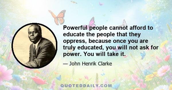 Powerful people cannot afford to educate the people that they oppress, because once you are truly educated, you will not ask for power. You will take it.