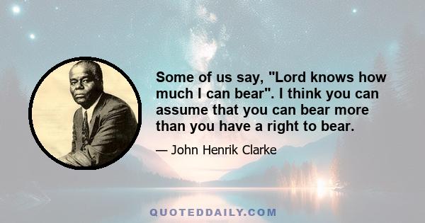 Some of us say, Lord knows how much I can bear. I think you can assume that you can bear more than you have a right to bear.