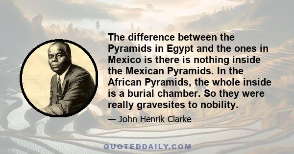 The difference between the Pyramids in Egypt and the ones in Mexico is there is nothing inside the Mexican Pyramids. In the African Pyramids, the whole inside is a burial chamber. So they were really gravesites to