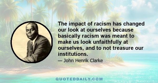 The impact of racism has changed our look at ourselves because basically racism was meant to make us look unfaithfully at ourselves, and to not treasure our institutions.