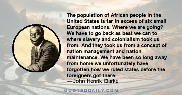 The population of African people in the United States is far in excess of six small European nations. Where we are going? We have to go back as best we can to where slavery and colonialism took us from. And they took us 