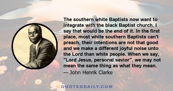 The southern white Baptists now want to integrate with the black Baptist church. I say that would be the end of it. In the first place, most white southern Baptists can't preach, their intentions are not that good and