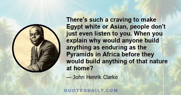 There's such a craving to make Egypt white or Asian, people don't just even listen to you. When you explain why would anyone build anything as enduring as the Pyramids in Africa before they would build anything of that