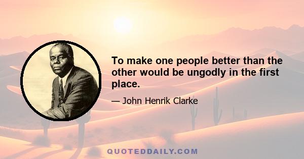 To make one people better than the other would be ungodly in the first place.