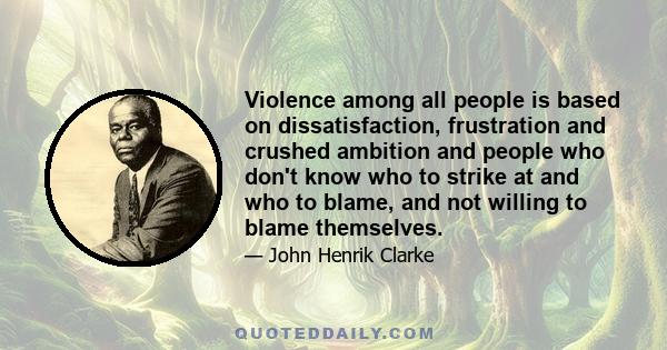 Violence among all people is based on dissatisfaction, frustration and crushed ambition and people who don't know who to strike at and who to blame, and not willing to blame themselves.