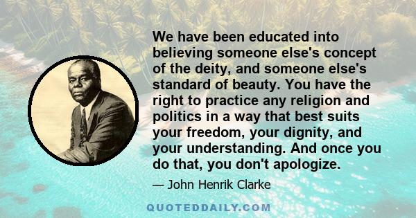 We have been educated into believing someone else's concept of the deity, and someone else's standard of beauty. You have the right to practice any religion and politics in a way that best suits your freedom, your