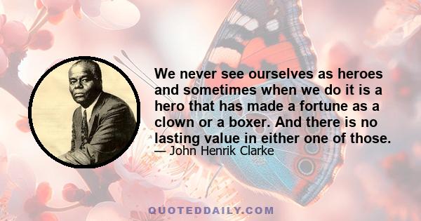 We never see ourselves as heroes and sometimes when we do it is a hero that has made a fortune as a clown or a boxer. And there is no lasting value in either one of those.