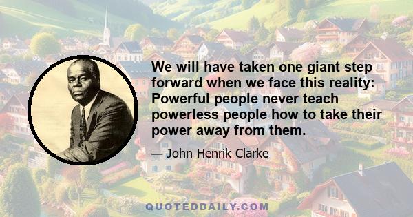 We will have taken one giant step forward when we face this reality: Powerful people never teach powerless people how to take their power away from them.