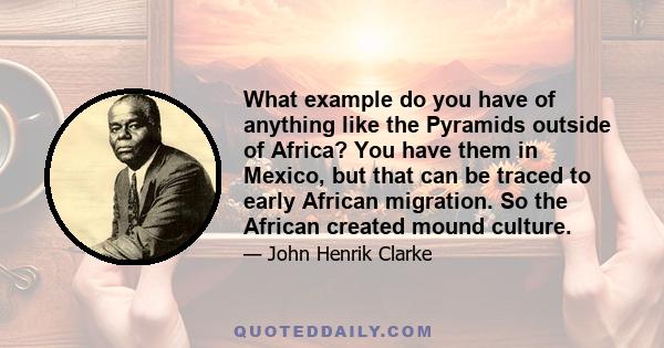 What example do you have of anything like the Pyramids outside of Africa? You have them in Mexico, but that can be traced to early African migration. So the African created mound culture.