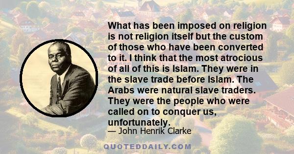 What has been imposed on religion is not religion itself but the custom of those who have been converted to it. I think that the most atrocious of all of this is Islam. They were in the slave trade before Islam. The