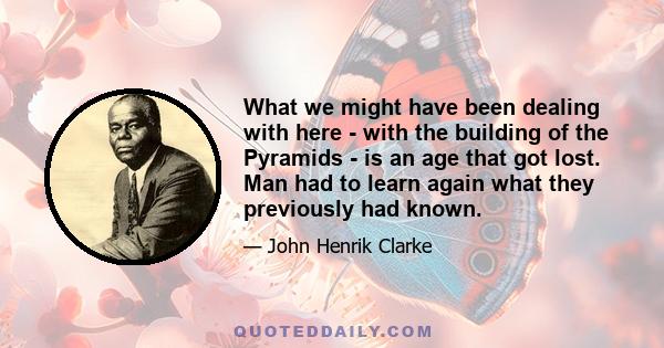 What we might have been dealing with here - with the building of the Pyramids - is an age that got lost. Man had to learn again what they previously had known.