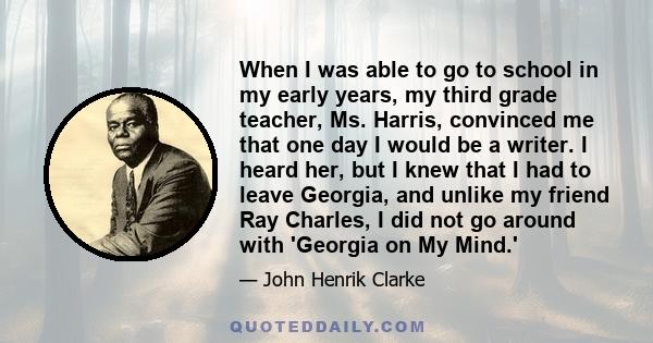 When I was able to go to school in my early years, my third grade teacher, Ms. Harris, convinced me that one day I would be a writer. I heard her, but I knew that I had to leave Georgia, and unlike my friend Ray