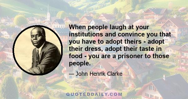 When people laugh at your institutions and convince you that you have to adopt theirs - adopt their dress, adopt their taste in food - you are a prisoner to those people.