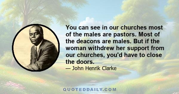 You can see in our churches most of the males are pastors. Most of the deacons are males. But if the woman withdrew her support from our churches, you'd have to close the doors.