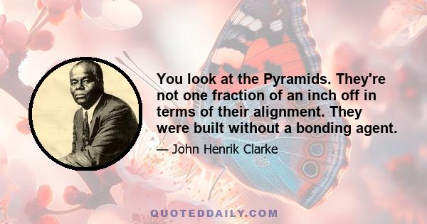 You look at the Pyramids. They're not one fraction of an inch off in terms of their alignment. They were built without a bonding agent.