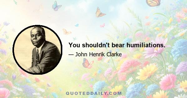 You shouldn't bear humiliations.