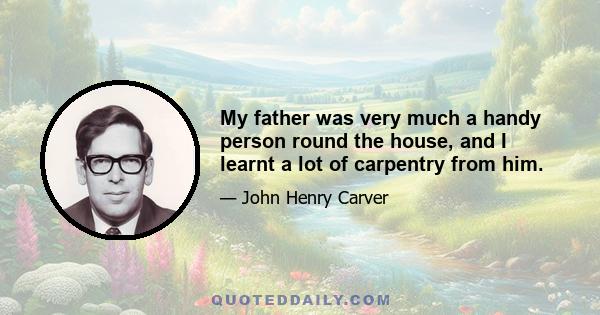 My father was very much a handy person round the house, and I learnt a lot of carpentry from him.