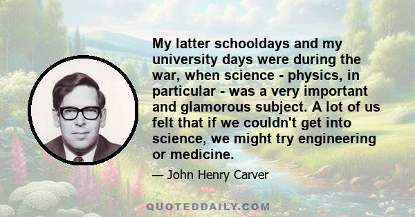 My latter schooldays and my university days were during the war, when science - physics, in particular - was a very important and glamorous subject. A lot of us felt that if we couldn't get into science, we might try