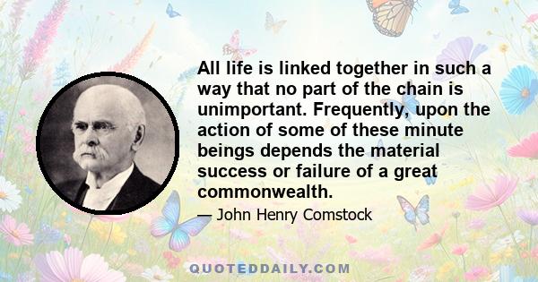 All life is linked together in such a way that no part of the chain is unimportant. Frequently, upon the action of some of these minute beings depends the material success or failure of a great commonwealth.