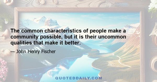 The common characteristics of people make a community possible, but it is their uncommon qualities that make it better.