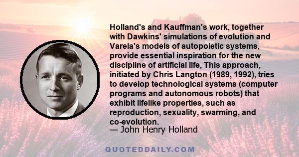 Holland's and Kauffman's work, together with Dawkins' simulations of evolution and Varela's models of autopoietic systems, provide essential inspiration for the new discipline of artificial life, This approach,