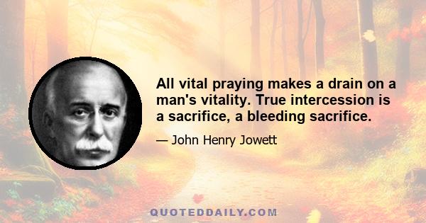 All vital praying makes a drain on a man's vitality. True intercession is a sacrifice, a bleeding sacrifice.